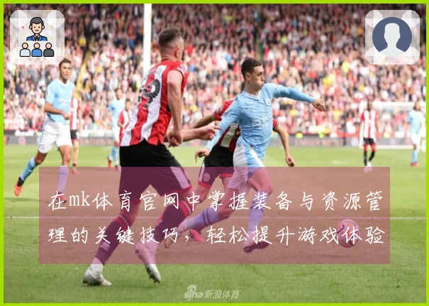 在mk体育官网中掌握装备与资源管理的关键技巧，轻松提升游戏体验