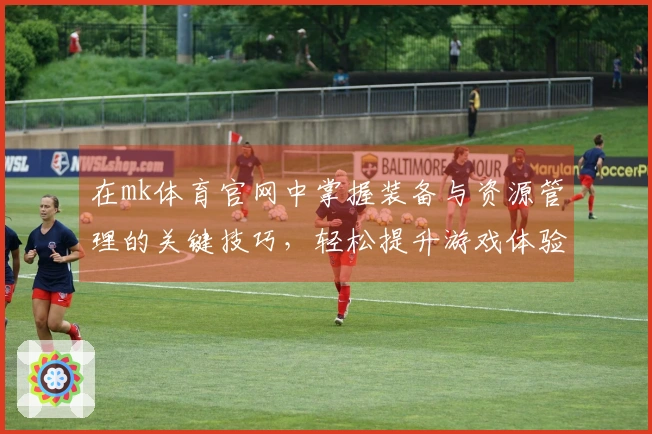 在mk体育官网中掌握装备与资源管理的关键技巧，轻松提升游戏体验