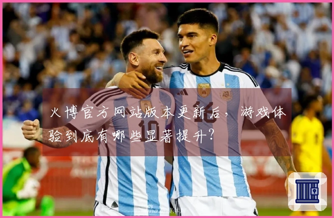 火博官方网站版本更新后，游戏体验到底有哪些显著提升？