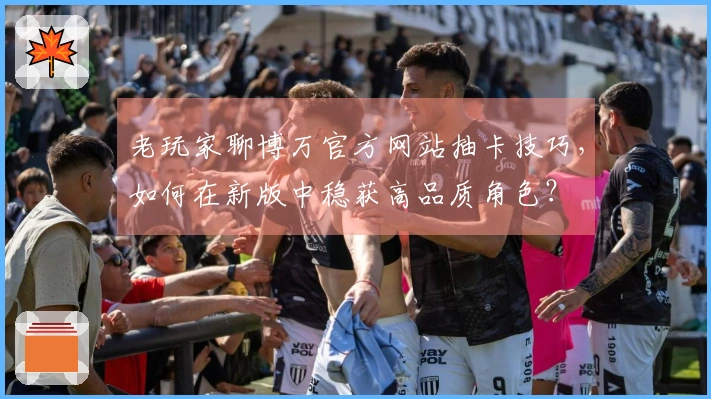 老玩家聊博万官方网站抽卡技巧，如何在新版中稳获高品质角色？