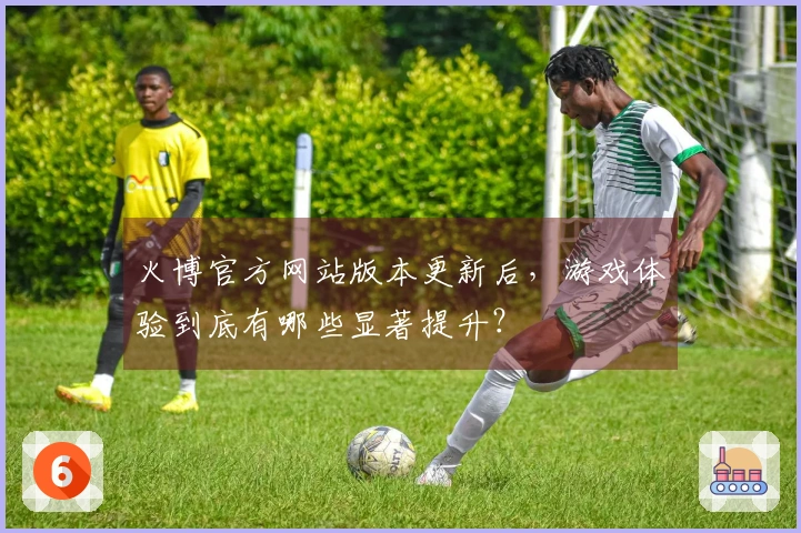 火博官方网站版本更新后，游戏体验到底有哪些显著提升？