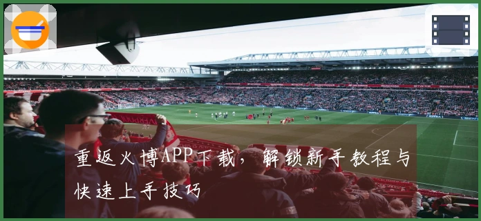 重返火博APP下载，解锁新手教程与快速上手技巧